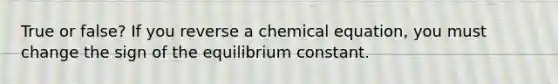 True or false? If you reverse a chemical equation, you must change the sign of the equilibrium constant.