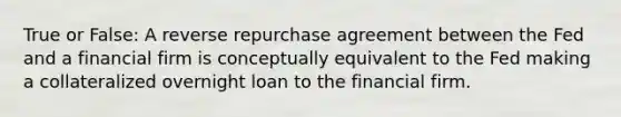 True or False: A reverse repurchase agreement between the Fed and a financial firm is conceptually equivalent to the Fed making a collateralized overnight loan to the financial firm.