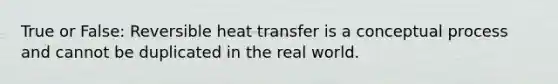 True or False: Reversible heat transfer is a conceptual process and cannot be duplicated in the real world.