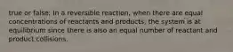 true or false; In a reversible reaction, when there are equal concentrations of reactants and products, the system is at equilibrium since there is also an equal number of reactant and product collisions.