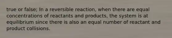 true or false; In a reversible reaction, when there are equal concentrations of reactants and products, the system is at equilibrium since there is also an equal number of reactant and product collisions.