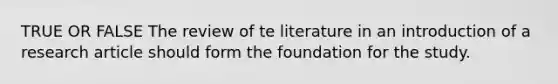 TRUE OR FALSE The review of te literature in an introduction of a research article should form the foundation for the study.