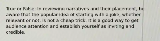 True or False: In reviewing narratives and their placement, be aware that the popular idea of starting with a joke, whether relevant or not, is not a cheap trick. It is a good way to get audience attention and establish yourself as inviting and credible.