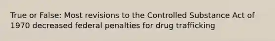 True or False: Most revisions to the Controlled Substance Act of 1970 decreased federal penalties for <a href='https://www.questionai.com/knowledge/kVGrPKEVPB-drug-trafficking' class='anchor-knowledge'>drug trafficking</a>