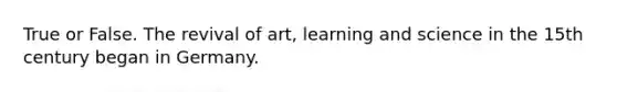 True or False. The revival of art, learning and science in the 15th century began in Germany.