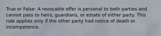 True or False: A revocable offer is personal to both parties and cannot pass to heirs, guardians, or estate of either party. This rule applies only if the other party had notice of death or incompetence.