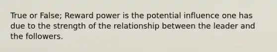 True or False; Reward power is the potential influence one has due to the strength of the relationship between the leader and the followers.