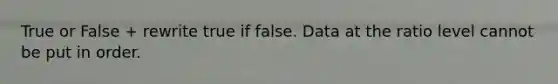 True or False + rewrite true if false. Data at the ratio level cannot be put in order.