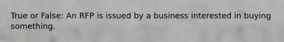 True or False: An RFP is issued by a business interested in buying something.