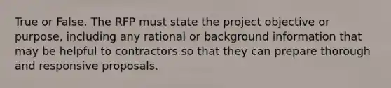 True or False. The RFP must state the project objective or purpose, including any rational or background information that may be helpful to contractors so that they can prepare thorough and responsive proposals.