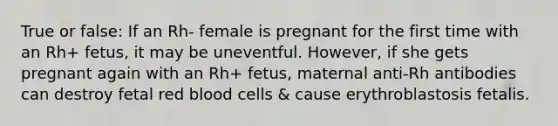 True or false: If an Rh- female is pregnant for the first time with an Rh+ fetus, it may be uneventful. However, if she gets pregnant again with an Rh+ fetus, maternal anti-Rh antibodies can destroy fetal red blood cells & cause erythroblastosis fetalis.