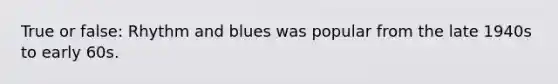 True or false: Rhythm and blues was popular from the late 1940s to early 60s.