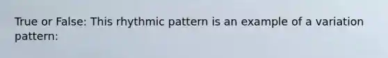 True or False: This rhythmic pattern is an example of a variation pattern: