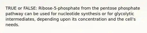 TRUE or FALSE: Ribose-5-phosphate from the pentose phosphate pathway can be used for nucleotide synthesis or for glycolytic intermediates, depending upon its concentration and the cell's needs.