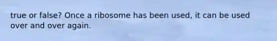 true or false? Once a ribosome has been used, it can be used over and over again.
