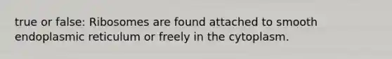 true or false: Ribosomes are found attached to smooth endoplasmic reticulum or freely in the cytoplasm.