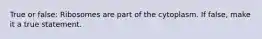True or false: Ribosomes are part of the cytoplasm. If false, make it a true statement.