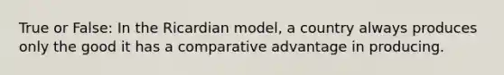 True or False: In the Ricardian model, a country always produces only the good it has a comparative advantage in producing.