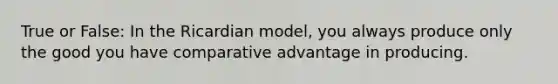 True or False: In the Ricardian model, you always produce only the good you have comparative advantage in producing.