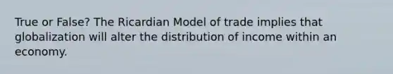 True or False? The Ricardian Model of trade implies that globalization will alter the distribution of income within an economy.