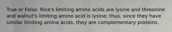 True or False: Rice's limiting amino acids are lysine and threonine and walnut's limiting amino acid is lysine; thus, since they have similar limiting amino acids, they are complementary proteins.