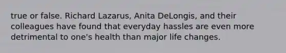 true or false. Richard Lazarus, Anita DeLongis, and their colleagues have found that everyday hassles are even more detrimental to one's health than major life changes.