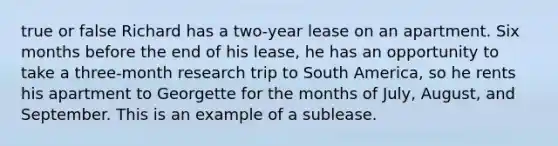 true or false Richard has a two-year lease on an apartment. Six months before the end of his lease, he has an opportunity to take a three-month research trip to South America, so he rents his apartment to Georgette for the months of July, August, and September. This is an example of a sublease.