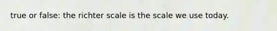 true or false: the richter scale is the scale we use today.