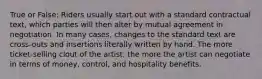 True or False: Riders usually start out with a standard contractual text, which parties will then alter by mutual agreement in negotiation. In many cases, changes to the standard text are cross-outs and insertions literally written by hand. The more ticket-selling clout of the artist, the more the artist can negotiate in terms of money, control, and hospitality benefits.