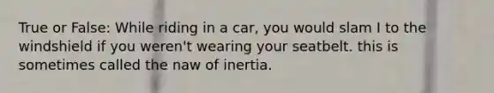 True or False: While riding in a car, you would slam I to the windshield if you weren't wearing your seatbelt. this is sometimes called the naw of inertia.