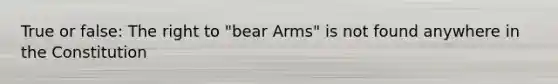 True or false: The right to "bear Arms" is not found anywhere in the Constitution