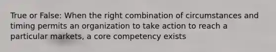 True or False: When the right combination of circumstances and timing permits an organization to take action to reach a particular markets, a core competency exists