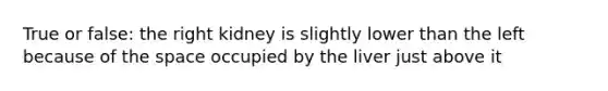 True or false: the right kidney is slightly lower than the left because of the space occupied by the liver just above it