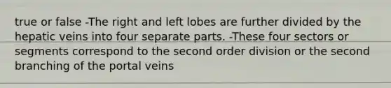 true or false -The right and left lobes are further divided by the hepatic veins into four separate parts. -These four sectors or segments correspond to the second order division or the second branching of the portal veins