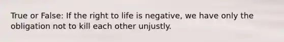 True or False: If the right to life is negative, we have only the obligation not to kill each other unjustly.