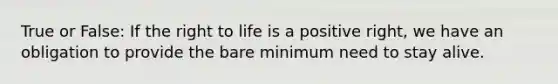 True or False: If the right to life is a positive right, we have an obligation to provide the bare minimum need to stay alive.