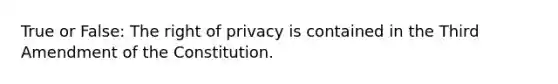 True or False: The right of privacy is contained in the Third Amendment of the Constitution.