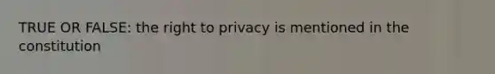 TRUE OR FALSE: the right to privacy is mentioned in the constitution