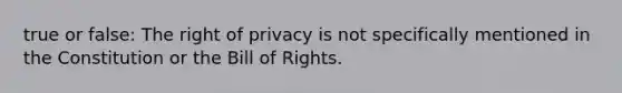 true or false: The right of privacy is not specifically mentioned in the Constitution or the Bill of Rights.