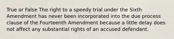 True or False The right to a speedy trial under the Sixth Amendment has never been incorporated into the due process clause of the Fourteenth Amendment because a little delay does not affect any substantial rights of an accused defendant.