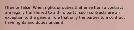 (True or False) When rights or duties that arise from a contract are legally transferred to a third party, such contracts are an exception to the general rule that only the parties to a contract have rights and duties under it.