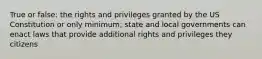 True or false: the rights and privileges granted by the US Constitution or only minimum; state and local governments can enact laws that provide additional rights and privileges they citizens