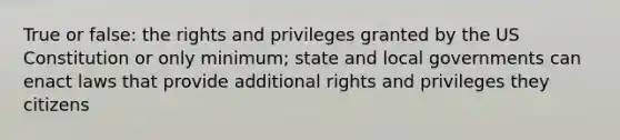 True or false: the rights and privileges granted by the US Constitution or only minimum; state and local governments can enact laws that provide additional rights and privileges they citizens