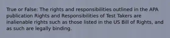 True or False: The rights and responsibilities outlined in the APA publication Rights and Responsibilities of Test Takers are inalienable rights such as those listed in the US Bill of Rights, and as such are legally binding.