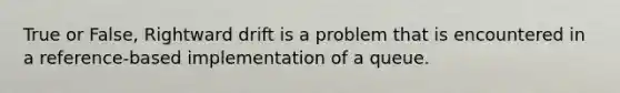 True or False, Rightward drift is a problem that is encountered in a reference-based implementation of a queue.