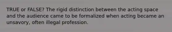 TRUE or FALSE? The rigid distinction between the acting space and the audience came to be formalized when acting became an unsavory, often illegal profession.