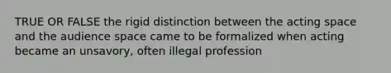 TRUE OR FALSE the rigid distinction between the acting space and the audience space came to be formalized when acting became an unsavory, often illegal profession