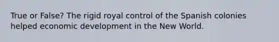 True or False? The rigid royal control of the Spanish colonies helped economic development in the New World.