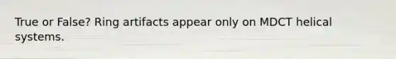 True or False? Ring artifacts appear only on MDCT helical systems.