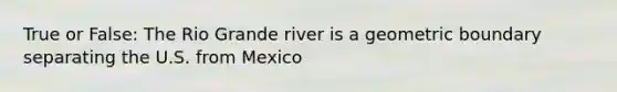 True or False: The Rio Grande river is a geometric boundary separating the U.S. from Mexico